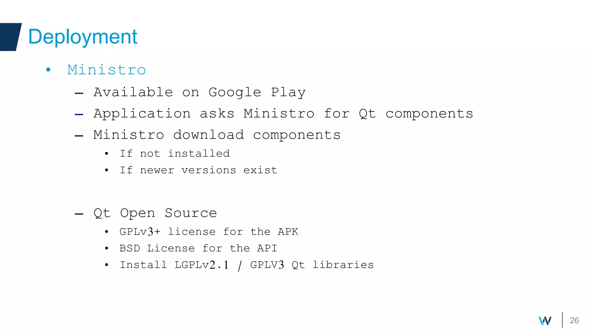 26
Deployment
• Ministro
– Available on Google Play
– Application asks Ministro for Qt components
– Ministro download components
• If not installed
• If newer versions exist
– Qt Open Source
• GPLv3+ license for the APK
• BSD License for the API
• Install LGPLv2.1 / GPLV3 Qt libraries
 
