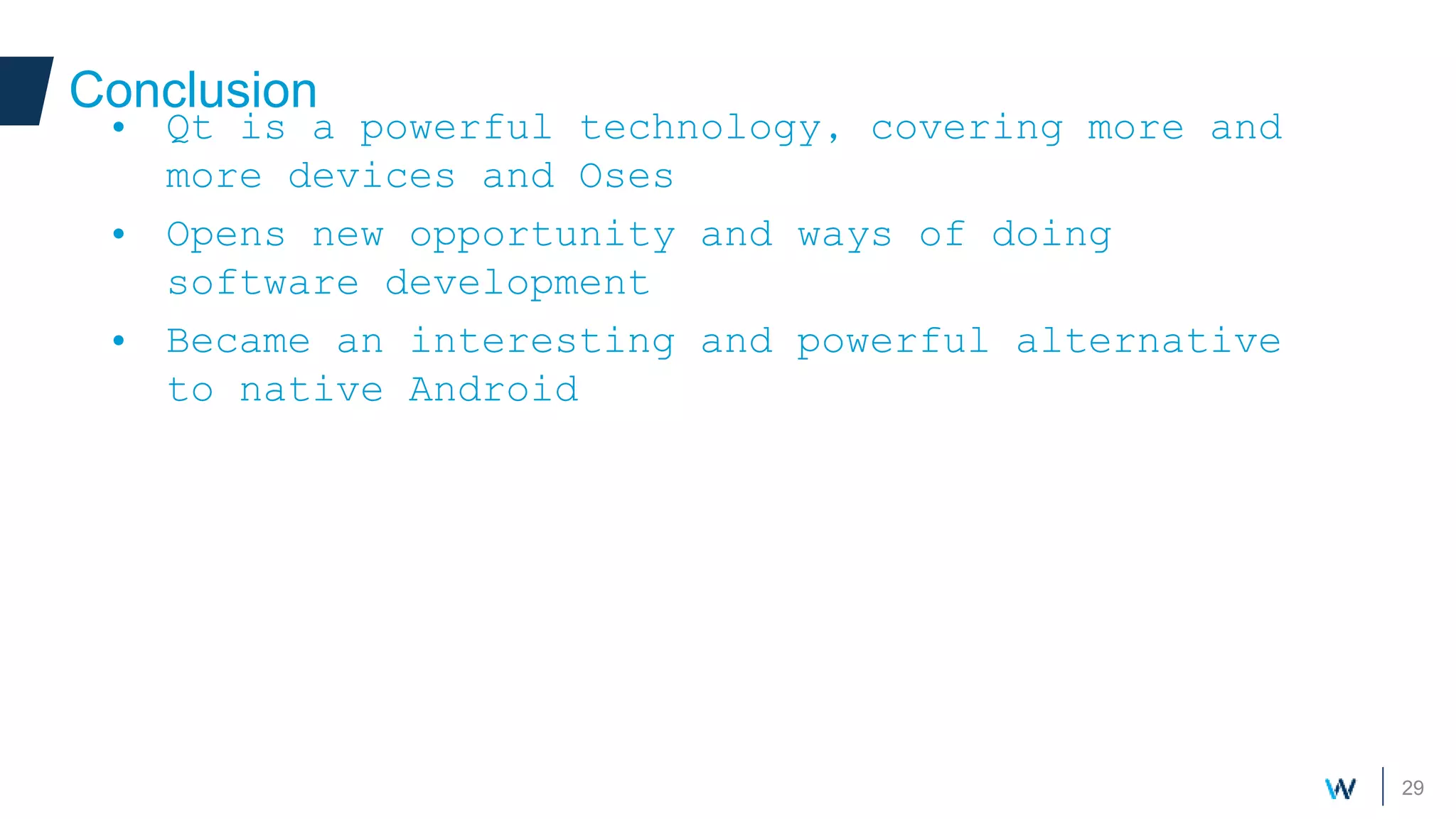 29
Conclusion
• Qt is a powerful technology, covering more and
more devices and Oses
• Opens new opportunity and ways of doing
software development
• Became an interesting and powerful alternative
to native Android
 