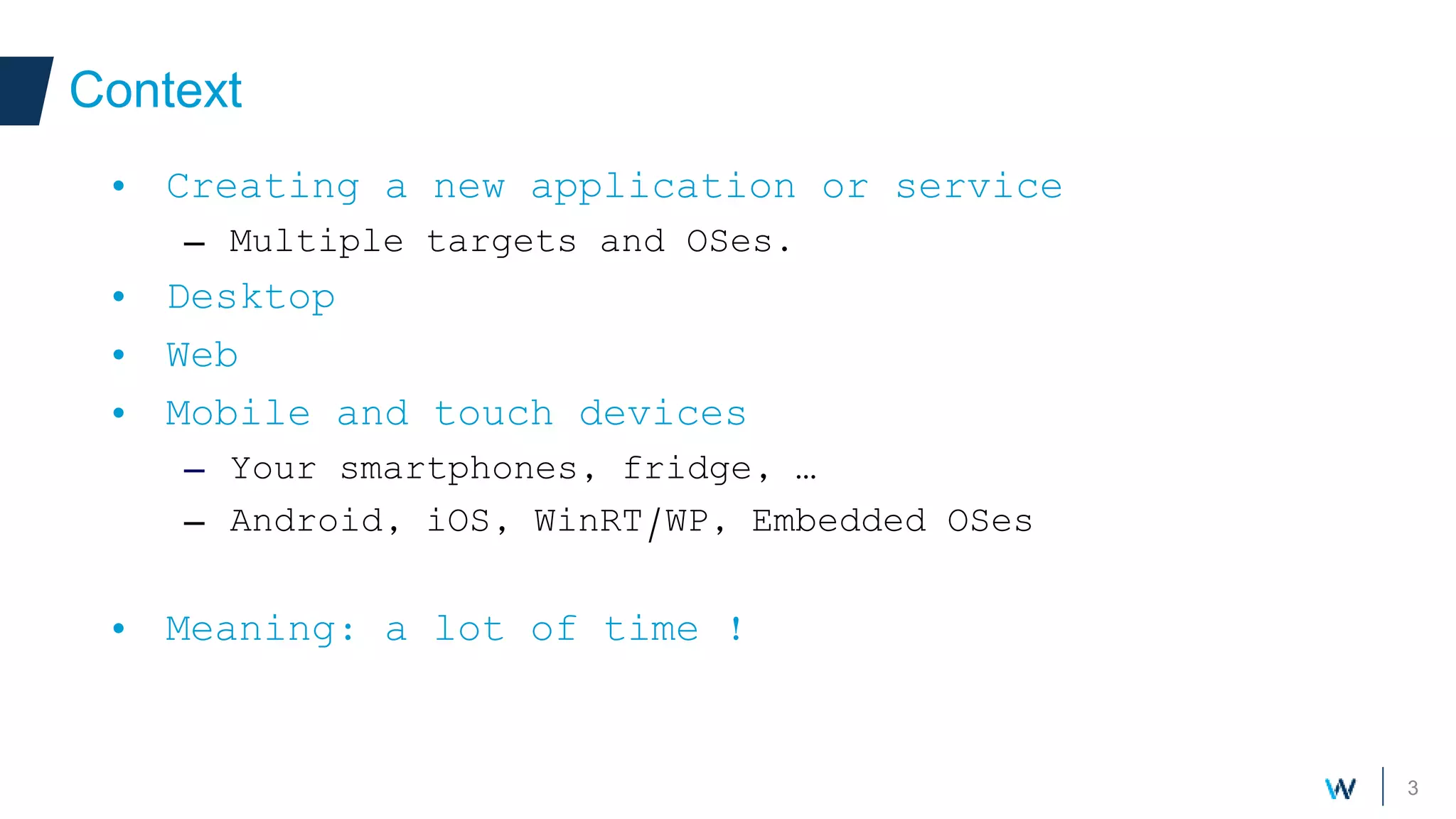 3
Context
• Creating a new application or service
– Multiple targets and OSes.
• Desktop
• Web
• Mobile and touch devices
– Your smartphones, fridge, …
– Android, iOS, WinRT/WP, Embedded OSes
• Meaning: a lot of time !
 