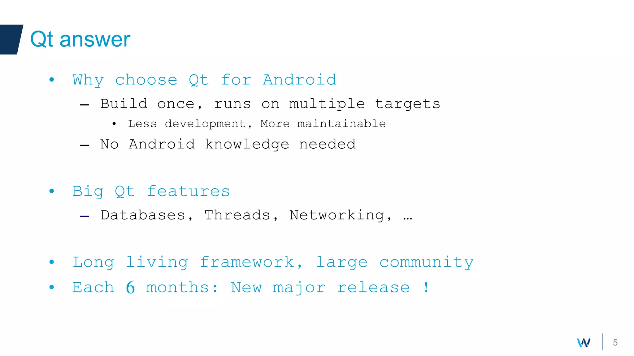 5
Qt answer
Your own components
• Why choose Qt for Android
– Build once, runs on multiple targets
• Less development, More maintainable
– No Android knowledge needed
• Big Qt features
– Databases, Threads, Networking, …
• Long living framework, large community
• Each 6 months: New major release !
 