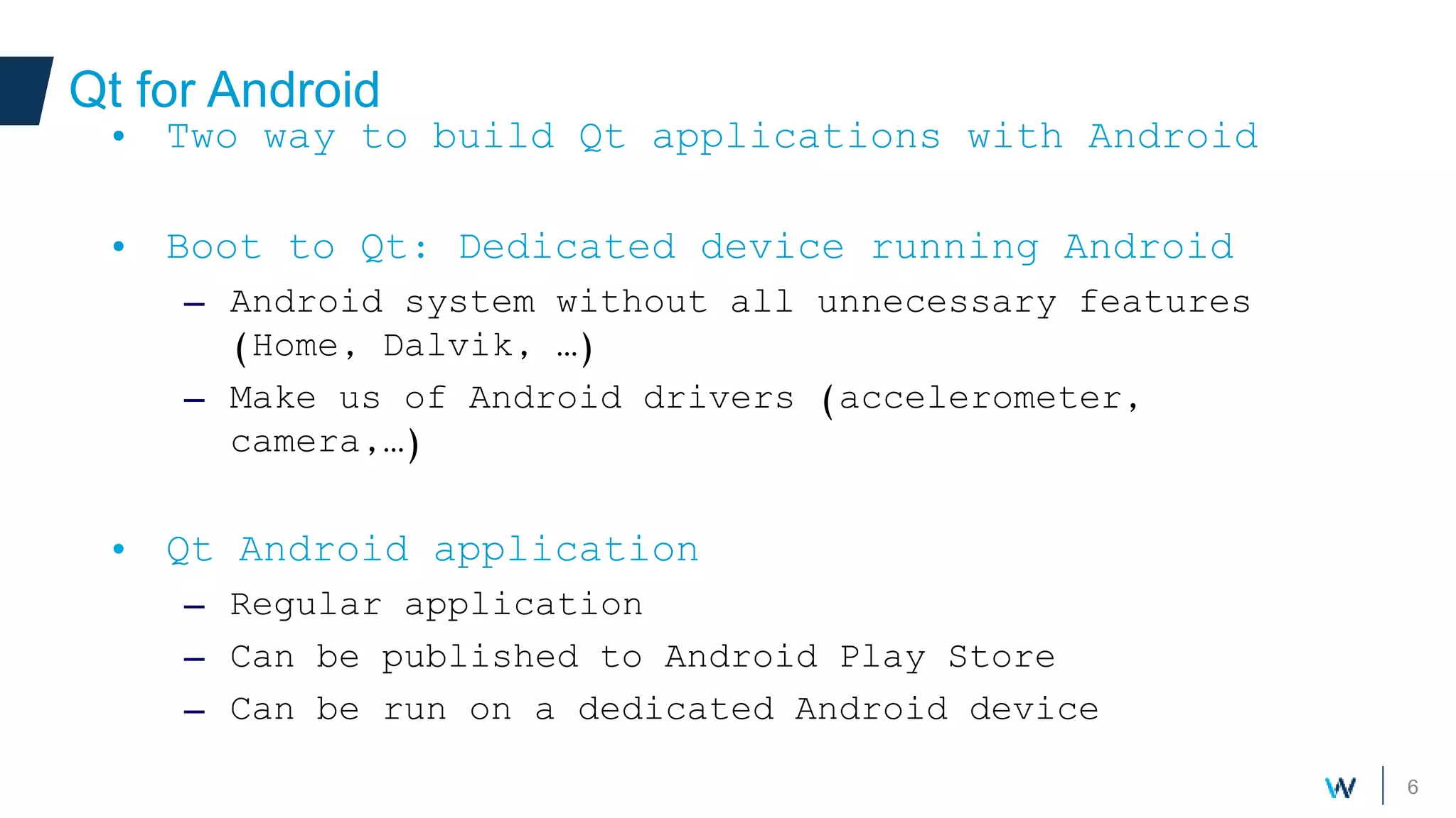 6
Qt for Android
Your own components
• Two way to build Qt applications with Android
• Boot to Qt: Dedicated device running Android
– Android system without all unnecessary features
(Home, Dalvik, …)
– Make us of Android drivers (accelerometer,
camera,…)
• Qt Android application
– Regular application
– Can be published to Android Play Store
– Can be run on a dedicated Android device
 