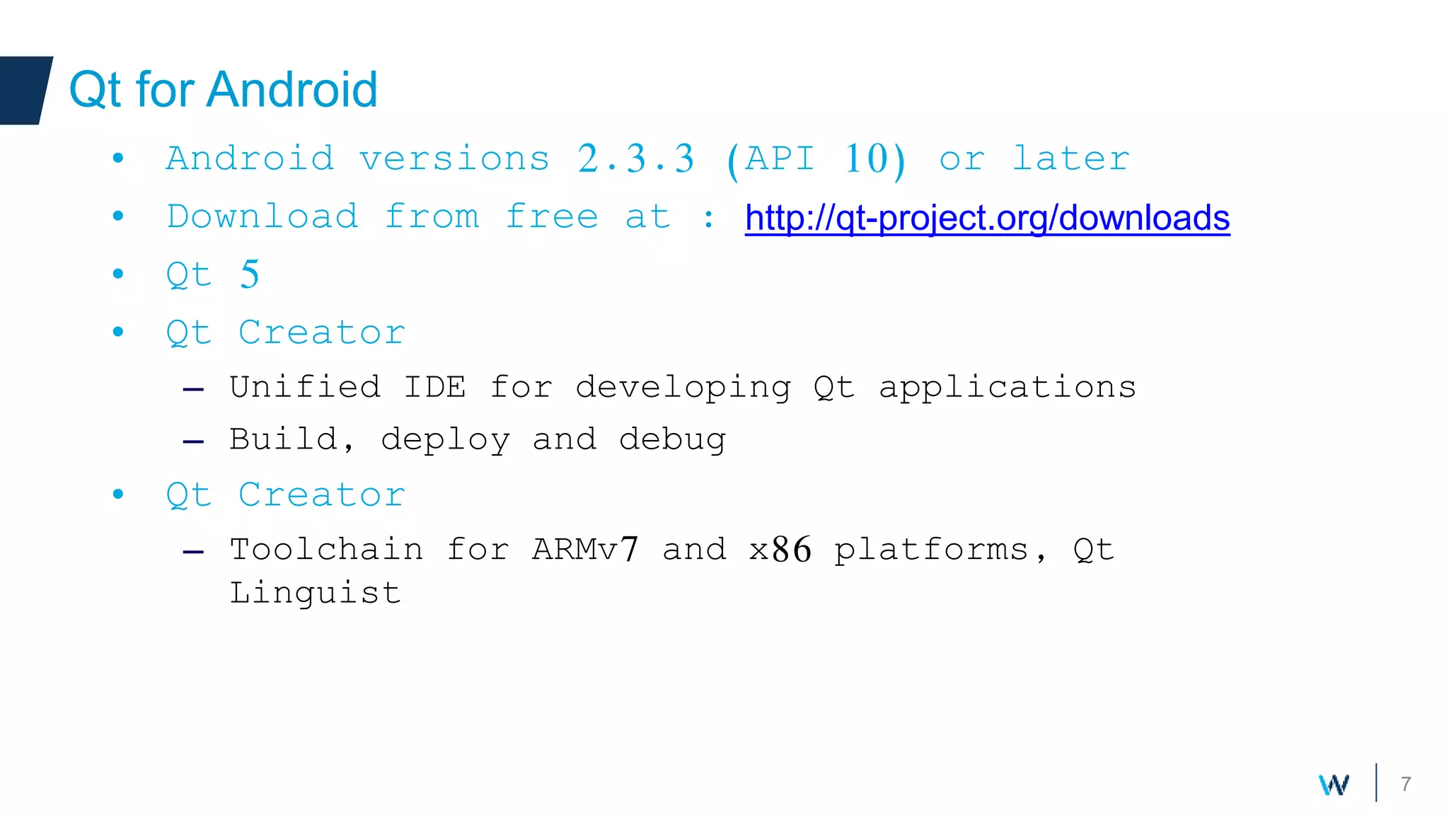 7
Qt for Android
Your own components
• Android versions 2.3.3 (API 10) or later
• Download from free at : http://qt-project.org/downloads
• Qt 5
• Qt Creator
– Unified IDE for developing Qt applications
– Build, deploy and debug
• Qt Creator
– Toolchain for ARMv7 and x86 platforms, Qt
Linguist
 