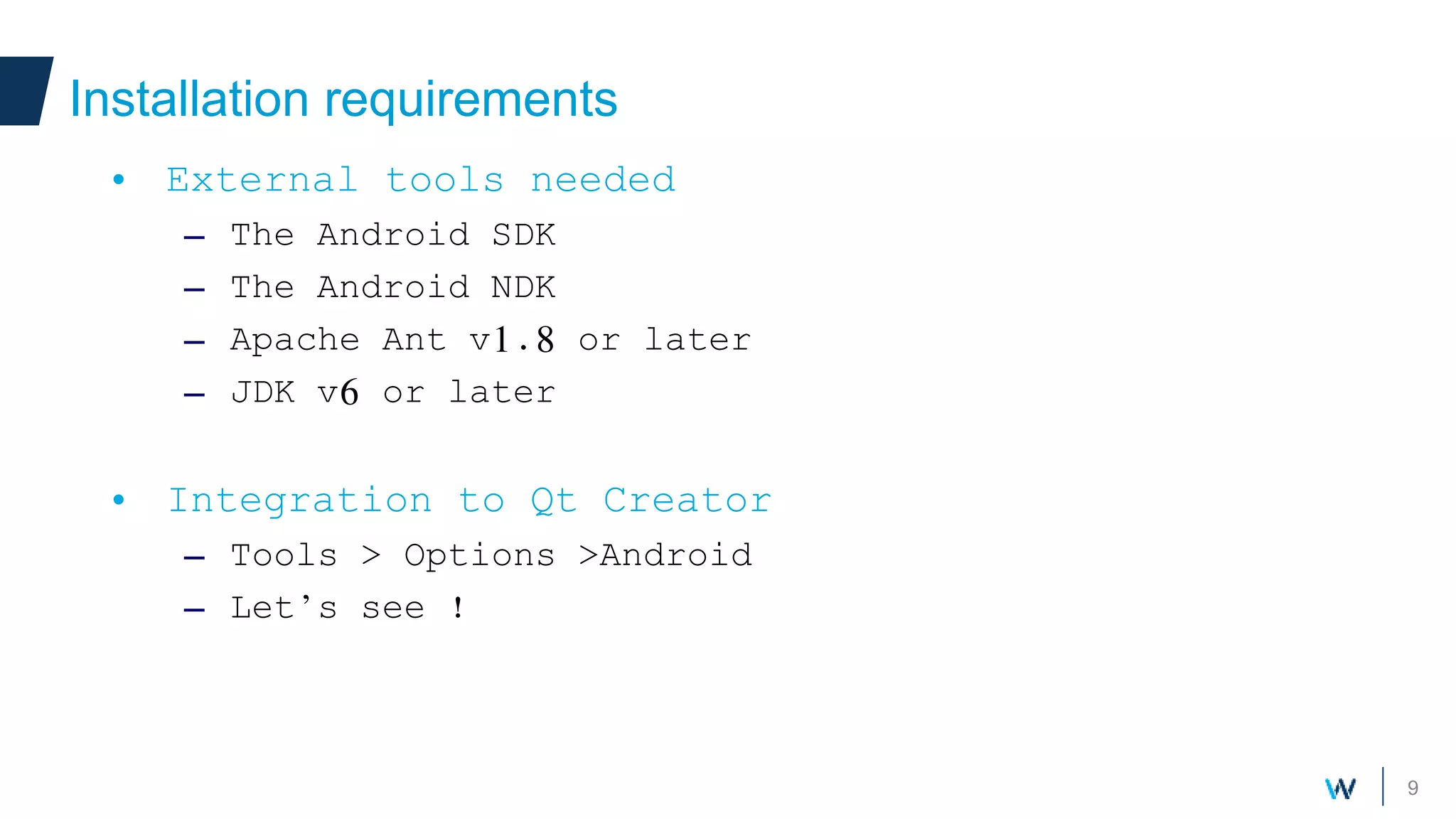 9
Installation requirements
• External tools needed
– The Android SDK
– The Android NDK
– Apache Ant v1.8 or later
– JDK v6 or later
• Integration to Qt Creator
– Tools > Options >Android
– Let’s see !
 