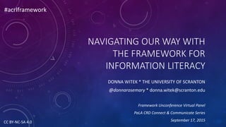 NAVIGATING OUR WAY WITH
THE FRAMEWORK FOR
INFORMATION LITERACY
DONNA WITEK * THE UNIVERSITY OF SCRANTON
@donnarosemary * donna.witek@scranton.edu
Framework Unconference Virtual Panel
PaLA CRD Connect & Communicate Series
September 17, 2015
#acrlframework
CC BY-NC-SA 4.0
 