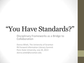 “You Have Standards?”
Disciplinary Frameworks as a Bridge to
Collaboration
Donna Witek, The University of Scranton
PA Forward Information Literacy Summit
Penn State University, July 24, 2013
donna.witek@scranton.edu
 