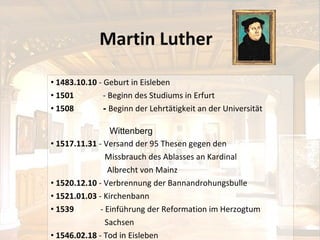 Martin Luther 1483 .10. 1 0  -  Geburt in Eisleben 1501  -  Beginn des Studiums in Erfurt 1508  -  Beginn der Lehrtätigkeit an der Universität   Wittenberg  1517.11.31  -  Versand der 95 Thesen gegen den  Missbrauch des Ablasses an Kardinal  Albrecht von Mainz 1520.12.10  -   Verbrennung der Bannandrohungsbulle 1521.01.03  -   Kirchenbann 1539  -  Einführung der Reformation im Herzogtum  Sachsen 1546.02.18  - Tod in Eisleben 