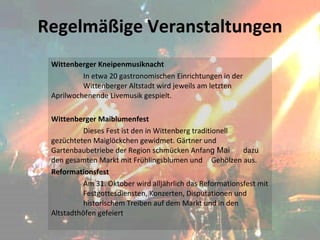 Regelmäßige Veranstaltungen Wittenberger Kneipenmusiknacht In etwa 20 gastronomischen Einrichtungen in der  Wittenberger Altstadt wird jeweils am letzten  Aprilwochenende Livemusik gespielt.   Wittenberger Maiblumenfest Dieses Fest ist den in Wittenberg traditionell  gezüchteten Maiglöckchen gewidmet. Gärtner und  Gartenbaubetriebe der Region schmücken Anfan g Mai  dazu den gesamten Markt mit Frühlingsblumen und  Gehölzen aus. Reformationsfest Am 31. Oktober wird alljährlich das Reformationsfest mit  Festgottesdiensten, Konzerten, Disputationen und  historischem Treiben auf dem Markt und in den  Altstadthöfen gefeiert 