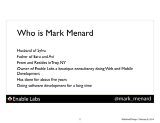 Who is Mark Menard
Husband of Sylva!
Father of Ezra and Avi!
From and Resides inTroy, NY!
Owner of Enable Labs a boutique consultancy doing Web and Mobile
Development!
Has done for about ﬁve years!
Doing software development for a long time

@mark_menard

Enable Labs

2

WiteSmallThings - February 8, 2014

 