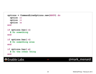 options = CommandLineOptions.new(ARGV) do
option :c
option :v
option :e
end
!

if options.has(:c)
# Do something
end
!

if options.has(:v)
# Do something else
end
!

if options.has(:e)
# Do the other thing
end

Enable Labs

!23

23

@mark_menard

WiteSmallThings - February 8, 2014

 