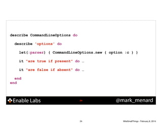 describe CommandLineOptions do
!

describe 'options' do
!

let(:parser) { CommandLineOptions.new { option :c } }
!

it "are true if present" do …
!

it "are false if absent" do …
end
end

Enable Labs

!24

24

@mark_menard

WiteSmallThings - February 8, 2014

 