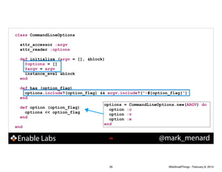class CommandLineOptions
!
attr_accessor :argv
attr_reader :options
!
def initialize (argv = [], &block)
@options = []
@argv = argv
instance_eval &block
end
!
def has (option_flag)
options.include?(option_flag) && argv.include?("-#{option_flag}")
end
!
options = CommandLineOptions.new(ARGV) do
def option (option_flag)
option :c
options << option_flag
option :v
end
option :e
!
end
end

Enable Labs

!26

26

@mark_menard

WiteSmallThings - February 8, 2014

 
