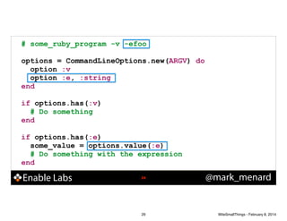 # some_ruby_program -v -efoo
!

options = CommandLineOptions.new(ARGV) do
option :v
option :e, :string
end
!

if options.has(:v)
# Do something
end
!

if options.has(:e)
some_value = options.value(:e)
# Do something with the expression
end

Enable Labs

!29

29

@mark_menard

WiteSmallThings - February 8, 2014

 