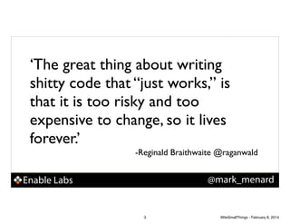 ‘The great thing about writing
shitty code that “just works,” is
that it is too risky and too
expensive to change, so it lives
forever.’!
-Reginald Braithwaite @raganwald

@mark_menard

Enable Labs

3

WiteSmallThings - February 8, 2014

 