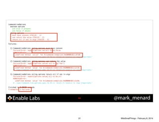 CommandLineOptions	
boolean options	
are true if present	
are false if absent	
string options	
must have content (FAILED - 1)	
can return the value (FAILED - 2)	
return nil if not in argv (FAILED - 3)	

!

Failures:	

!

!

!

!

1) CommandLineOptions string options must have content	
Failure/Error: expect(options.valid?).to be_false	
NoMethodError:	
undefined method `valid?' for #<CommandLineOptions:0x00000102cc8fa0>	
# ./spec/command_line_options_spec.rb:26:in `block (3 levels) in <top (required)>'	
2) CommandLineOptions string options can return the value	
Failure/Error: expect(options.value(:e)).to eq("foo")	
NoMethodError:	
undefined method `value' for #<CommandLineOptions:0x00000102cca1c0>	
# ./spec/command_line_options_spec.rb:31:in `block (3 levels) in <top (required)>'	
3) CommandLineOptions string options return nil if not in argv	
Failure/Error: expect(options.value(:e)).to be_nil	
NoMethodError:	
undefined method `value' for #<CommandLineOptions:0x00000102cc2a38>	
# ./spec/command_line_options_spec.rb:35:in `block (3 levels) in <top (required)>'	

Finished in 0.00205 seconds	
5 examples, 3 failures

Enable Labs

!31

31

@mark_menard

WiteSmallThings - February 8, 2014

 