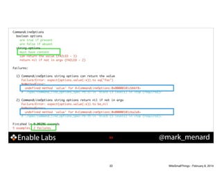CommandLineOptions	
boolean options	
are true if present	
are false if absent	
string options	
must have content	
can return the value (FAILED - 1)	
return nil if not in argv (FAILED - 2)	

!
Failures:	

!
1) CommandLineOptions string options can return the value	
Failure/Error: expect(options.value(:e)).to eq("foo")	
NoMethodError:	
undefined method `value' for #<CommandLineOptions:0x00000101cbb6f8>	
# ./spec/command_line_options_spec.rb:31:in `block (3 levels) in <top (required)>'	

!
2) CommandLineOptions string options return nil if not in argv	
Failure/Error: expect(options.value(:e)).to be_nil	
NoMethodError:	
undefined method `value' for #<CommandLineOptions:0x00000101cba2a8>	
# ./spec/command_line_options_spec.rb:35:in `block (3 levels) in <top (required)>'	

!
Finished in 0.00206 seconds	
5 examples, 2 failures

Enable Labs

!33

33

@mark_menard

WiteSmallThings - February 8, 2014

 