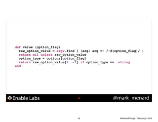 def value (option_flag)
raw_option_value = argv.find { |arg| arg =~ /-#{option_flag}/ }
return nil unless raw_option_value
option_type = options[option_flag]
return raw_option_value[2..-1] if option_type == :string
end

Enable Labs

!34

34

@mark_menard

WiteSmallThings - February 8, 2014

 