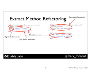 Extract Method Refactoring
def print_invoice_for_amount (amount)
print_header
puts "Name: #{@name}"
puts "Amount: #{amount}"
end

Same level of abstraction

def print_invoice_for_amount (amount)
print_header
print_details (amount)
end

!

def print_details (amount)
puts "Name: #{@name}"
puts "Amount: #{amount}"
end

Move this to here
High level of abstraction
Low level of abstraction

@mark_menard

Enable Labs

37

WiteSmallThings - February 8, 2014

 
