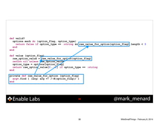 !

!

def valid?
options.each do |option_flag, option_type|
return false if option_type == :string && raw_value_for_option(option_flag).length < 3
end
end
def value (option_flag)
raw_option_value = raw_value_for_option(option_flag)
return nil unless raw_option_value
option_type = options[option_flag]
return raw_option_value[2..-1] if option_type == :string
end
private def raw_value_for_option (option_flag)
argv.find { |arg| arg =~ /-#{option_flag}/ }
end

Enable Labs

!38

38

@mark_menard

WiteSmallThings - February 8, 2014

 
