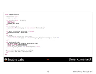 class CommandLineOptions

!
!

!
!
!

!

!

attr_accessor :argv
attr_reader :options
def initialize (argv = [], &block)
@options = {}
@argv = argv
instance_eval &block
end
def has (option_flag)
options.include?(option_flag) && argv.include?("-#{option_flag}")
end
def option (option_flag, option_type = :boolean)
options[option_flag] = option_type
end
def valid?
options.each do |option_flag, option_type|
return false if option_type == :string && raw_value_for_option(option_flag).length < 3
end
end
def value (option_flag)
raw_option_value = raw_value_for_option(option_flag)
return nil unless raw_option_value
option_type = options[option_flag]
return raw_option_value[2..-1] if option_type == :string
end
private def raw_value_for_option (option_flag)
argv.find { |arg| arg =~ /-#{option_flag}/ }
end

end

Enable Labs

!40

40

@mark_menard

WiteSmallThings - February 8, 2014

 