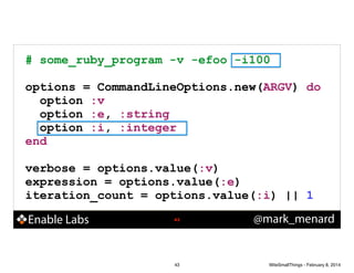 # some_ruby_program -v -efoo -i100
!

options = CommandLineOptions.new(ARGV) do
option :v
option :e, :string
option :i, :integer
end
!

verbose = options.value(:v)
expression = options.value(:e)
iteration_count = options.value(:i) || 1

Enable Labs

!43

43

@mark_menard

WiteSmallThings - February 8, 2014

 