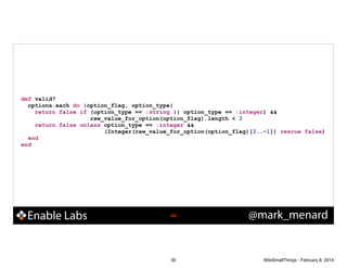 def valid?
options.each do |option_flag, option_type|
return false if (option_type == :string || option_type == :integer) &&
raw_value_for_option(option_flag).length < 3
return false unless option_type == :integer &&
(Integer(raw_value_for_option(option_flag)[2..-1]) rescue false)
end
end

Enable Labs

!50

50

@mark_menard

WiteSmallThings - February 8, 2014

 