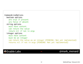 CommandLineOptions	
boolean options	
are true if present	
are false if absent	
string options	
must have content	
can return the value	
return nil if not in argv	
integer options	
must have content	
must be an integer	
can return the value as an integer (PENDING: Not yet implemented)	
returns nil if not in argv (PENDING: Not yet implemented)	

Enable Labs

!51

51

@mark_menard

WiteSmallThings - February 8, 2014

 