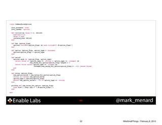 class CommandLineOptions

!
!

!
!
!

!

!
!

attr_accessor :argv
attr_reader :options
def initialize (argv = [], &block)
@options = {}
@argv = argv
instance_eval &block
end
def has (option_flag)
options.include?(option_flag) && argv.include?("-#{option_flag}")
end
def option (option_flag, option_type = :boolean)
options[option_flag] = option_type
end
def valid?
options.each do |option_flag, option_type|
return false if (option_type == :string || option_type == :integer) &&
raw_value_for_option(option_flag).length < 3
return false unless option_type == :integer &&
(Integer(raw_value_for_option(option_flag)[2..-1]) rescue false)
end
end
def value (option_flag)
raw_option_value = raw_value_for_option(option_flag)
return nil unless raw_option_value
option_type = options[option_flag]
return raw_option_value[2..-1] if option_type == :string
end
private def raw_value_for_option (option_flag)
argv.find { |arg| arg =~ /-#{option_flag}/ }
end

end

Enable Labs

!52

52

@mark_menard

WiteSmallThings - February 8, 2014

 