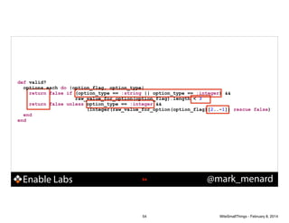 def valid?
options.each do |option_flag, option_type|
return false if (option_type == :string || option_type == :integer) &&
raw_value_for_option(option_flag).length < 3
return false unless option_type == :integer &&
(Integer(raw_value_for_option(option_flag)[2..-1]) rescue false)
end
end

Enable Labs

!54

54

@mark_menard

WiteSmallThings - February 8, 2014

 