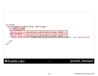 !

def valid?
options.each do |option_flag, option_type|
case(option_type)
when :string
return false if raw_value_for_option(option_flag).length < 3
when :integer
return false if raw_value_for_option(option_flag).length < 3
return false unless (Integer(raw_value_for_option(option_flag)[2..-1]) rescue false)
end
end
end

Enable Labs

!56

56

@mark_menard

WiteSmallThings - February 8, 2014

 