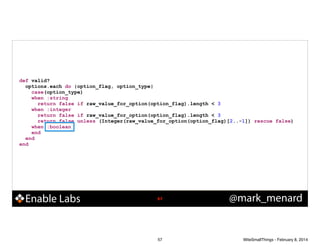 def valid?
options.each do |option_flag, option_type|
case(option_type)
when :string
return false if raw_value_for_option(option_flag).length < 3
when :integer
return false if raw_value_for_option(option_flag).length < 3
return false unless (Integer(raw_value_for_option(option_flag)[2..-1]) rescue false)
when :boolean
end
end
end

Enable Labs

!57

57

@mark_menard

WiteSmallThings - February 8, 2014

 