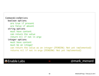CommandLineOptions	
boolean options	
are true if present	
are false if absent	
string options	
must have content	
can return the value	
return nil if not in argv	
integer options	
must have content	
must be an integer	
can return the value as an integer (PENDING: Not yet implemented)	
returns nil if not in argv (PENDING: Not yet implemented)	

Enable Labs

!58

58

@mark_menard

WiteSmallThings - February 8, 2014

 