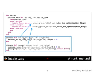 def valid?
options.each do |option_flag, option_type|
case(option_type)
when :string
return false unless string_option_valid?(raw_value_for_option(option_flag))
when :integer
return false unless integer_option_valid?(raw_value_for_option(option_flag))
when :boolean
end
end
end

!
private def string_option_valid? (raw_value)
extract_value_from_raw_value(raw_value).length > 0
end

!
private def integer_option_valid? (raw_value)
extract_value_from_raw_value(raw_value).length > 0 &&
(Integer(extract_value_from_raw_value(raw_value)) rescue false)
end

Enable Labs

!59

59

@mark_menard

WiteSmallThings - February 8, 2014

 