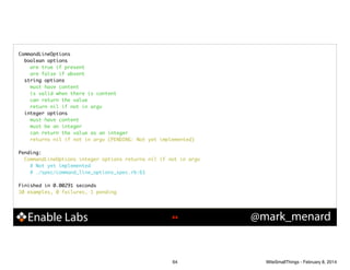 CommandLineOptions	
boolean options	
are true if present	
are false if absent	
string options	
must have content	
is valid when there is content	
can return the value	
return nil if not in argv	
integer options	
must have content	
must be an integer	
can return the value as an integer	
returns nil if not in argv (PENDING: Not yet implemented)	

!
Pending:	
CommandLineOptions integer options returns nil if not in argv	
# Not yet implemented	
# ./spec/command_line_options_spec.rb:61	

!
Finished in 0.00291 seconds	
10 examples, 0 failures, 1 pending	

Enable Labs

!64

64

@mark_menard

WiteSmallThings - February 8, 2014

 