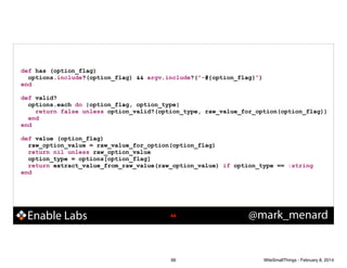 def has (option_flag)
options.include?(option_flag) && argv.include?("-#{option_flag}")
end

!
def valid?
options.each do |option_flag, option_type|
return false unless option_valid?(option_type, raw_value_for_option(option_flag))
end
end

!
def value (option_flag)
raw_option_value = raw_value_for_option(option_flag)
return nil unless raw_option_value
option_type = options[option_flag]
return extract_value_from_raw_value(raw_option_value) if option_type == :string
end

Enable Labs

!66

66

@mark_menard

WiteSmallThings - February 8, 2014

 