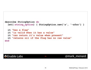 describe StringOption do
let(:string_option) { StringOption.new('s', '-sfoo') }
!

it
it
it
it
end

"has a flag"
"is valid when it has a value"
"can return it's value when present"
"returns nil if the flag has no raw value"

Enable Labs

!70

70

@mark_menard

WiteSmallThings - February 8, 2014

 