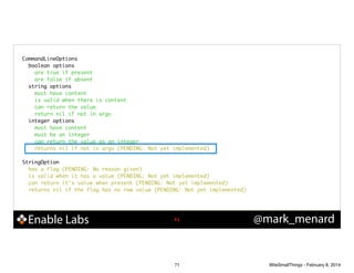 CommandLineOptions	
boolean options	
are true if present	
are false if absent	
string options	
must have content	
is valid when there is content	
can return the value	
return nil if not in argv	
integer options	
must have content	
must be an integer	
can return the value as an integer	
returns nil if not in argv (PENDING: Not yet implemented)	

!
StringOption	
has a flag (PENDING: No reason given)	
is valid when it has a value (PENDING: Not yet implemented)	
can return it's value when present (PENDING: Not yet implemented)	
returns nil if the flag has no raw value (PENDING: Not yet implemented)	

Enable Labs

!71

71

@mark_menard

WiteSmallThings - February 8, 2014

 
