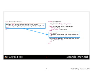 class StringOption

class CommandLineOptions

!
!

!

private def string_option_valid? (raw_value)
extract_value_from_raw_value(raw_value).length > 0
end

!

end

!
!
!

attr_reader :flag, :raw_value
def initialize (flag, raw_value)
@flag = flag
@raw_value = raw_value
end
def valid?
extract_value_from_raw_value.length > 0
end
private def extract_value_from_raw_value
raw_value[2..-1]
end

end

Enable Labs

!74

74

@mark_menard

WiteSmallThings - February 8, 2014

 