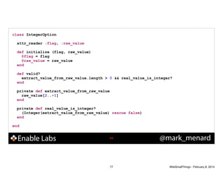 class IntegerOption
!
attr_reader :flag, :raw_value
!
def initialize (flag, raw_value)
@flag = flag
@raw_value = raw_value
end
!
def valid?
extract_value_from_raw_value.length > 0 && real_value_is_integer?
end
!
private def extract_value_from_raw_value
raw_value[2..-1]
end
!
private def real_value_is_integer?
(Integer(extract_value_from_raw_value) rescue false)
end
!
end

Enable Labs

!77

77

@mark_menard

WiteSmallThings - February 8, 2014

 