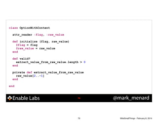 class OptionWithContent
!
attr_reader :flag, :raw_value
!
def initialize (flag, raw_value)
@flag = flag
@raw_value = raw_value
end
!
def valid?
extract_value_from_raw_value.length > 0
end
!
private def extract_value_from_raw_value
raw_value[2..-1]
end
!
end

Enable Labs

!79

79

@mark_menard

WiteSmallThings - February 8, 2014

 