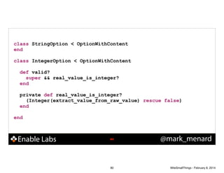 class StringOption < OptionWithContent
end
!

class IntegerOption < OptionWithContent
!

def valid?
super && real_value_is_integer?
end
!

private def real_value_is_integer?
(Integer(extract_value_from_raw_value) rescue false)
end
!

end

Enable Labs

!80

80

@mark_menard

WiteSmallThings - February 8, 2014

 