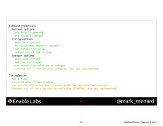 CommandLineOptions	
boolean options	
are true if present	
are false if absent	
string options	
must have content	
is valid when there is content	
can return the value	
return nil if not in argv	
integer options	
must have content	
must be an integer	
can return the value as an integer	
returns nil if not in argv (PENDING: Not yet implemented)	

!
StringOption	
has a flag	
is valid when it has a value	
can return it's value when present (PENDING: Not yet implemented)	
returns nil if the flag has no raw value (PENDING: Not yet implemented)	

Enable Labs

!81

81

@mark_menard

WiteSmallThings - February 8, 2014

 