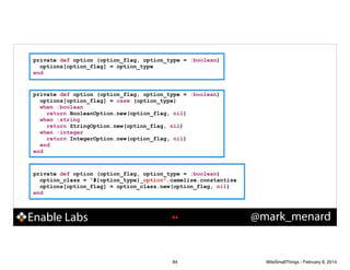 private def option (option_flag, option_type = :boolean)
options[option_flag] = option_type
end

private def option (option_flag, option_type = :boolean)
options[option_flag] = case (option_type)
when :boolean
return BooleanOption.new(option_flag, nil)
when :string
return StringOption.new(option_flag, nil)
when :integer
return IntegerOption.new(option_flag, nil)
end
end

private def option (option_flag, option_type = :boolean)
option_class = "#{option_type}_option".camelize.constantize
options[option_flag] = option_class.new(option_flag, nil)
end

Enable Labs

!84

84

@mark_menard

WiteSmallThings - February 8, 2014

 