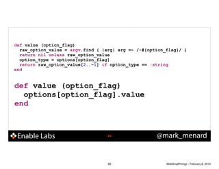 def value (option_flag)
raw_option_value = argv.find { |arg| arg =~ /-#{option_flag}/ }
return nil unless raw_option_value
option_type = options[option_flag]
return raw_option_value[2..-1] if option_type == :string
end

def value (option_flag)
options[option_flag].value
end

Enable Labs

!89

89

@mark_menard

WiteSmallThings - February 8, 2014

 