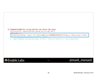 1) CommandLineOptions string options can return the value	
Failure/Error: expect(options.value(:e)).to eq("foo")	
NoMethodError:	
undefined method `value' for #<StringOption:0x00000101b85b30 @flag=:e, @raw_value="-efoo">	
# ./lib/command_line_options.rb:26:in `value'	
# ./spec/command_line_options_spec.rb:36:in `block (3 levels) in <top (required)>'	

Enable Labs

!90

90

@mark_menard

WiteSmallThings - February 8, 2014

 