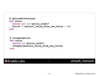 # OptionWithContent
def value
return nil if option_unset?
valid? ? extract_value_from_raw_value : nil
end

# IntegerOption
def value
return if option_unset?
Integer(extract_value_from_raw_value)
end

Enable Labs

!91

91

@mark_menard

WiteSmallThings - February 8, 2014

 