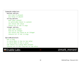 CommandLineOptions	
boolean options	
are true if present	
are false if absent	
string options	
must have content	
is valid when there is content	
can return the value	
return nil if not in argv	
integer options	
must have content	
must be an integer	
can return the value as an integer	
returns nil if not in argv	

!
OptionWithContent	
has a flag	
is valid when it has no raw value	
is valid when it has a value	
can return it's value when present	
returns nil if the flag has no raw value

Enable Labs

!92

92

@mark_menard

WiteSmallThings - February 8, 2014

 