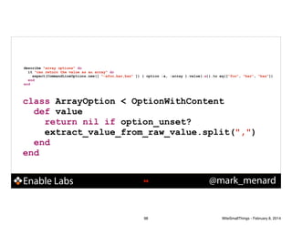 describe "array options" do
it "can return the value as an array" do
expect(CommandLineOptions.new([ "-afoo,bar,baz" ]) { option :a, :array }.value(:a)).to eq(["foo", "bar", "baz"])
end
end

class ArrayOption < OptionWithContent
def value
return nil if option_unset?
extract_value_from_raw_value.split(",")
end
end

Enable Labs

!98

98

@mark_menard

WiteSmallThings - February 8, 2014

 
