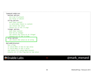 CommandLineOptions	
boolean options	
are true if present	
are false if absent	
string options	
must have content	
is valid when there is content	
can return the value	
return nil if not in argv	
integer options	
must have content	
must be an integer	
can return the value as an integer	
returns nil if not in argv	
array options	
can return the value as an array	

!
OptionWithContent	
has a flag	
is valid when it has no raw value	
is valid when it has a value	
can return it's value when present	
returns nil if the flag has no raw value	

Enable Labs

!99

99

@mark_menard

WiteSmallThings - February 8, 2014

 