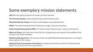 Some exemplary mission statements
USO lifts the spirits of America’s troops and their families.
The Humane Society: Celebrating Animals, Confronting Cruelty.
Wounded Warrior Project: To honor and empower wounded warriors.
Oxfam: To create lasting solutions to poverty, hunger, and social injustice.
Public Broadcasting System (PBS): To create content that educates, informs and inspires.
March of Dimes: We help moms have full-term pregnancies and research the problems that
threaten the health of babies.
Monterey Bay Aquarium: The mission of the non-profit Monterey Bay Aquarium is to inspire
conservation of the oceans.
National Parks Conservation Association: to protect and enhance America’s National Park
System for present and future generations.
 