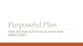 Purposeful Plan
HOW DO OUR ACTIVITIES ACHIEVE OUR
OBJECTIVES?
 